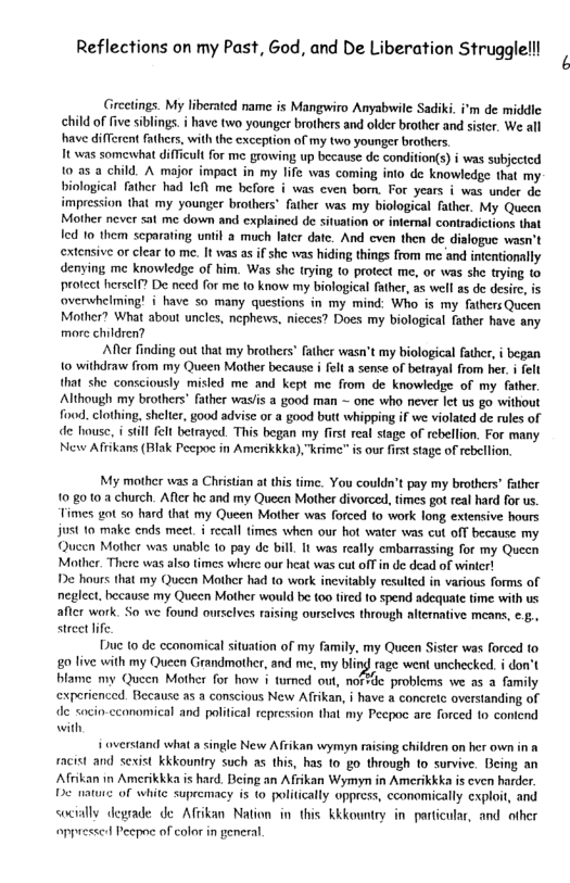 Reflections on my Past, God, and e Liberation Strugglelll  Grecings. My liberatcd name is Mangwiro Anyabwile Sadiki. i’m de middic child of five siblings. i have two younger brothers and older brother and sister. We all have different fahers, with the exception of my two youner brothers. Tt was somewhat difficult for me growing up because de condition(s) i was subjected 0 a5 a child. A major impact in my fife was coming inio de knowledge that my biological father had 1o me before i was cven bom. For years i was under de impression that my younger brothers" father was my biological father. My Queen Mother never sat me down and explained de situation or intermal contradictions that led 10 them scparating until a much later date. And cven then de dialogue wasn’t extensive or clear to me. It was as if she was hiding things from me and intentioally denying me knowledge of him. Was sh trying (0 protect me, or was she trying o protect hersel? De need for me to know my biological father, as well s de desi overwhclming! i have so many questions in my mind: Who is my fathers Queen Mother? What about uncles, nephews, nicces? Does my biological father have any more children?  Afer finding out that my brothers father wasn’t my biological fathcr, i began {0 withdraw from my Queen Mother because i el a sense of betrayal from her, i felt that she consciously misled me and kept me from de knowledge of my father. Although my brothers’ father waslis a good man ~ one who never et us go without i, clothing, shelte, good advisc or a good butt whipping if we violated de rules of de house, i Stll fel betrayed. This began my frst real stage of rebellion. For many New Afrikans (Blak Pecpo in Amenkkka), krime" is our first stage of ebeflion.  My mother was a Christian at this time. You couldn’t pay my brothers’ father 10 8010 2 church. After he and my Queen Mother divorced, fimes got real hard for us Fimes got 50 hard that my Queen Mother was forced o work long extensive hours just 10 make ends meet. i recall times when our hot waer was cut off because my Queen Mother was unable 10 pay de bill. It was really embarrassing for my Queen Mother. There was also times where our heat was cut off in de dead of winter! De haurs that my Queen Mother had to work inevitably resulted in various forms of neglect. because my Queen Mother would be (0o tired fo spend adequate time with us after work. So we found ourselves raising ourselves through alternative means, e 5., stree lfe.  Duc to de canomical situation of my family, my Queen Sister was forced fo. 80 live with my Quecn Grandmother, and me, my bling rage went unchecked. i don’t blame my Queen Mothr for how i turned out, nofsde problems we as a family experienced. Because as a conscious New Afrikan, i have a concretc overstanding of de socio-ccanomical and political repression that my Pecpoc are forced 10 contend with,  overstand what a single New Affikan wymyn raising children on her own in a racist and sexist kkkountry such as this, has o go through to survive. Being an Afrikan in Amerikkka is hard. Being an Afiikan Wymyn in Amerikkka is cven harder. D e of white supremacy is to politically oppress, cconomically exploit, and socially degrade de Affikan Nation i this kkkountry in- particular, and other ppresced Peepoe of color in general 